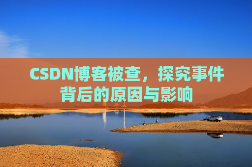 CSDN博客被查，探究事件背后的原因与影响